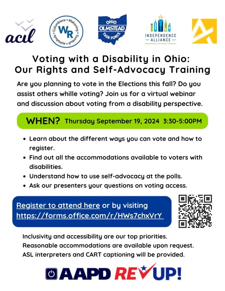 Voting with a Disability in Ohio:
Our Rights and Self-Advocacy Training

Are you planning to vote in the Elections this fall? Do you assist others while voting? Join us for a virtual webinar and discussion about voting from a disability perspective.

WHEN? Thursday September 19, 2024 3:30-5:00PM
Learn about the different ways you can vote and how to register.
Find out all the accommodations available to voters with disabilities.
Understand how to use self-advocacy at the polls.
Ask our presenters your questions on voting access.

Inclusivity and accessibility are our top priorities.  Reasonable accommodations are available upon request.  ASL interpreters and CART captioning will be provided.

Register to attend by visiting
https://forms.office.com/r/HWs7chxVrY