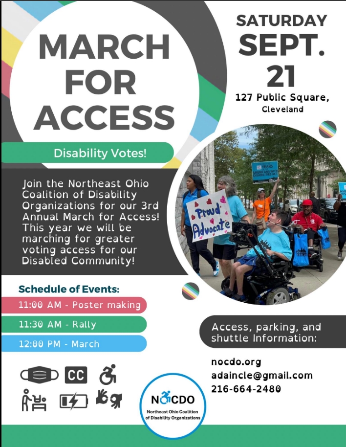 Join NOCDO for our 3rd annual March for Access! This year we will be rallying and marching for voting rights and access. The March for Access will take place from 11 am – 1 pm on Saturday, September 21, (rain or shine). This is a FREE event.  Event Timeline: 10:30 am – Accessible shuttles from Lakeside begin 11:00 am – 11:30 am – Sign making and community engagement tents open 11:30 am – Rally and Speakers 12 pm – March for Access (approximately a half-mile) 12:30 pm – Return from March 1 pm – Shuttles to Lakeside end Parking and Shuttles: Free parking is available at the County Board of Developmental Disabilities, 1275 Lakeside Ave E, Cleveland. Youth Challenge will provide free and accessible shuttle service to/from Public Square from 10:30 am – 1:00 pm.  Nearby Parking Garages:  200 Public Square Garage, located at 320 Superior, Cleveland 55 Public Square Garage, Cleveland Tower City Parking, 1537 W. 6, Cleveland